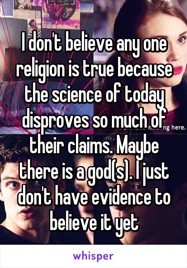 I don't believe any one religion is true because the science of today disproves so much of their claims. Maybe there is a god(s). I just don't have evidence to believe it yet