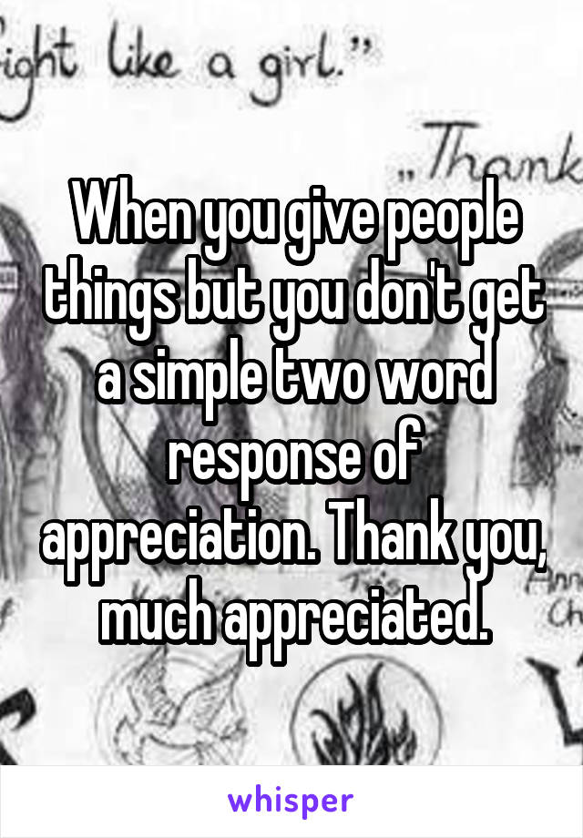 When you give people things but you don't get a simple two word response of appreciation. Thank you, much appreciated.