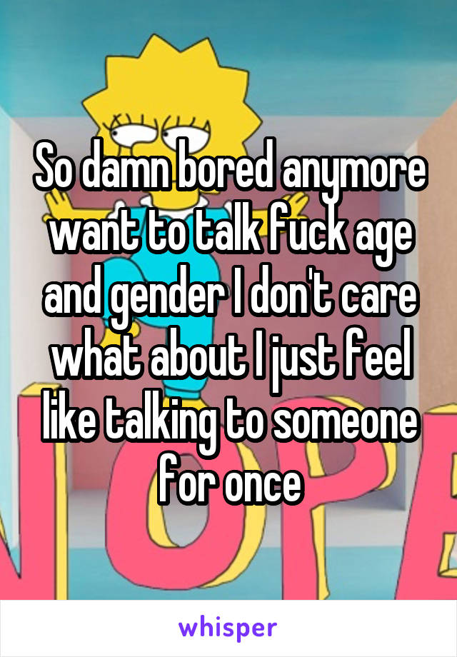 So damn bored anymore want to talk fuck age and gender I don't care what about I just feel like talking to someone for once
