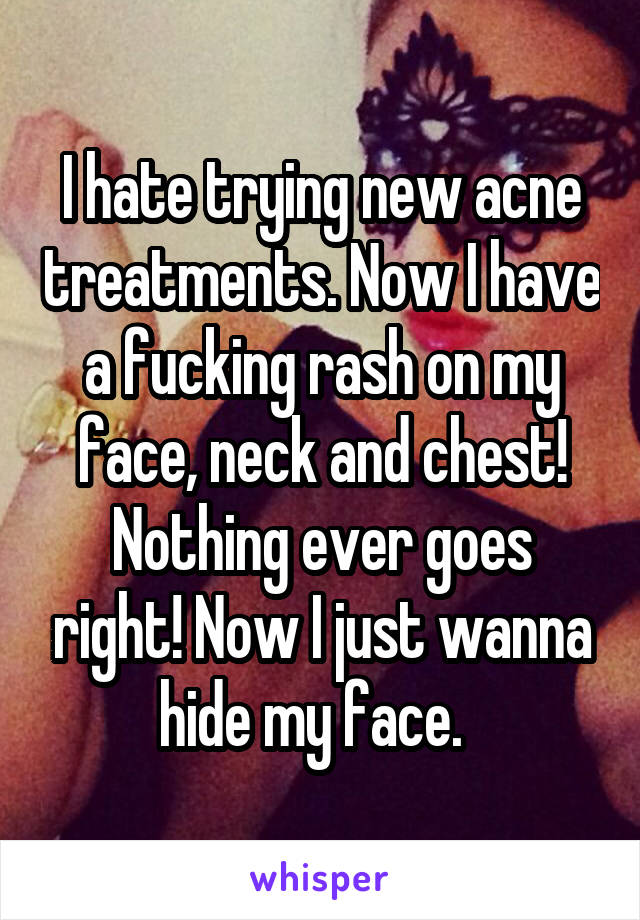 I hate trying new acne treatments. Now I have a fucking rash on my face, neck and chest! Nothing ever goes right! Now I just wanna hide my face.  