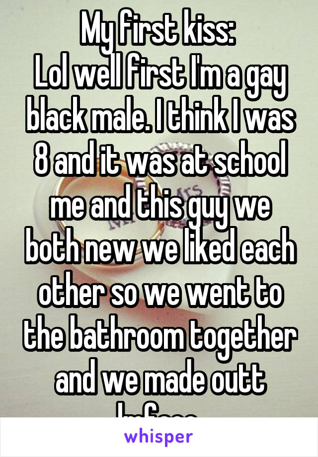 My first kiss: 
Lol well first I'm a gay black male. I think I was 8 and it was at school me and this guy we both new we liked each other so we went to the bathroom together and we made outt lmfaoo 