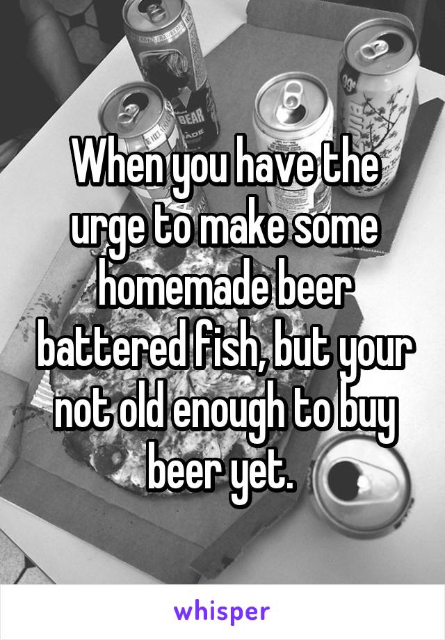 When you have the urge to make some homemade beer battered fish, but your not old enough to buy beer yet. 
