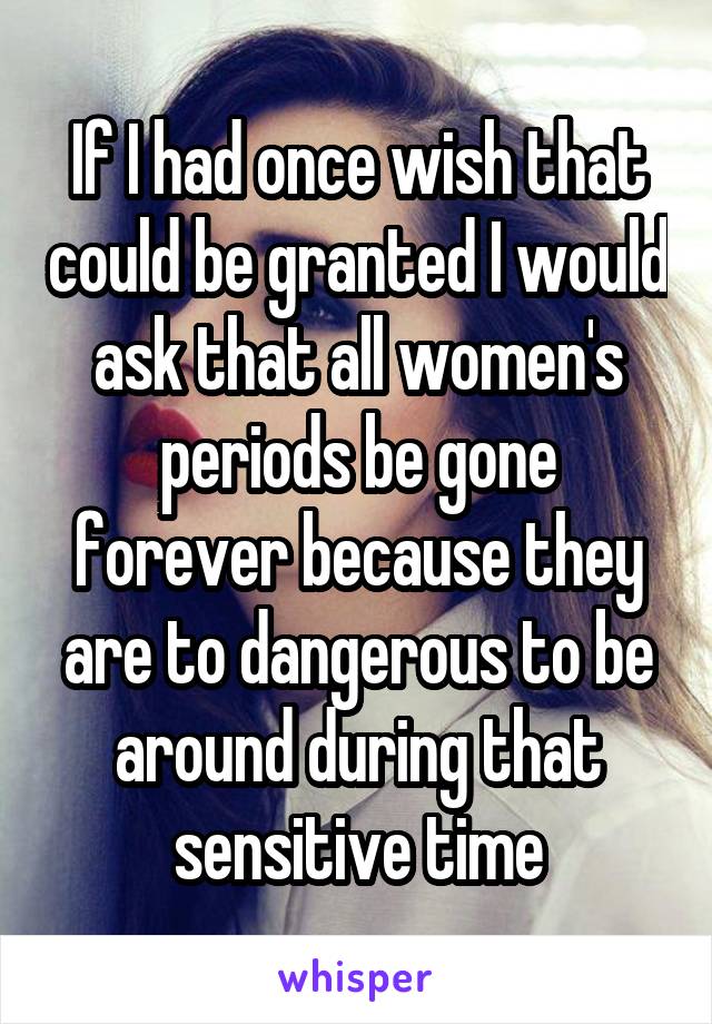 If I had once wish that could be granted I would ask that all women's periods be gone forever because they are to dangerous to be around during that sensitive time