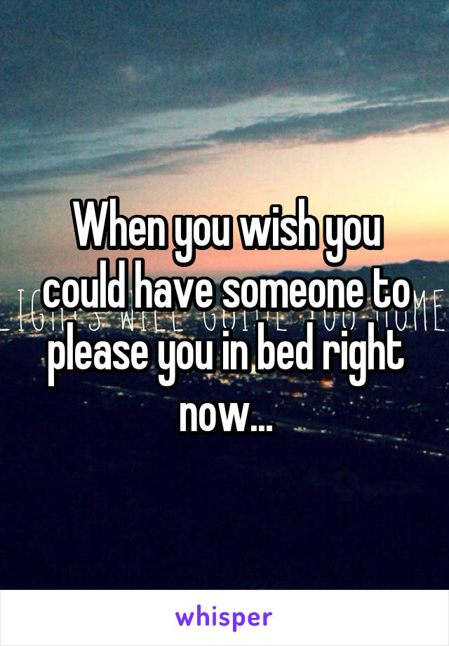 When you wish you could have someone to please you in bed right now...