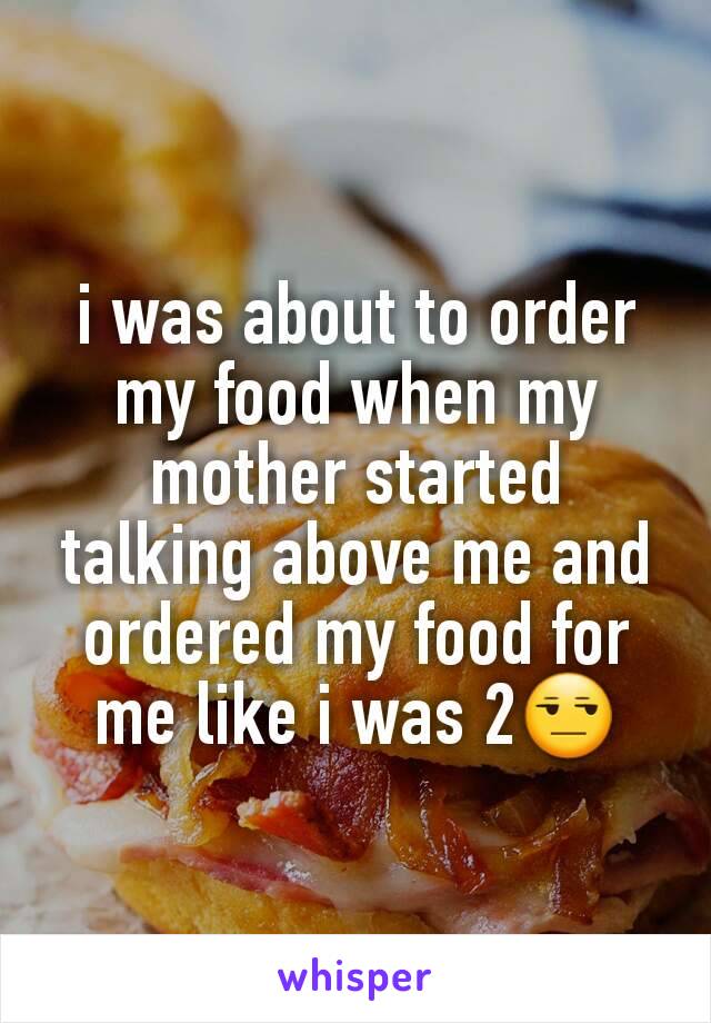 i was about to order my food when my mother started talking above me and ordered my food for me like i was 2😒