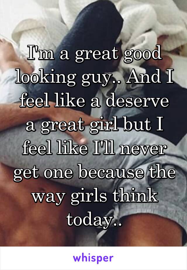 I'm a great good looking guy.. And I feel like a deserve a great girl but I feel like I'll never get one because the way girls think today..