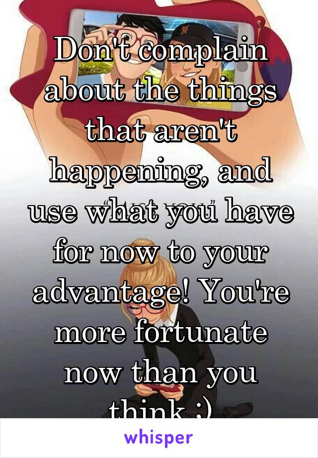 Don't complain about the things that aren't happening, and use what you have for now to your advantage! You're more fortunate now than you think ;)