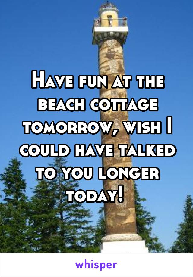 Have fun at the beach cottage tomorrow, wish I could have talked to you longer today! 