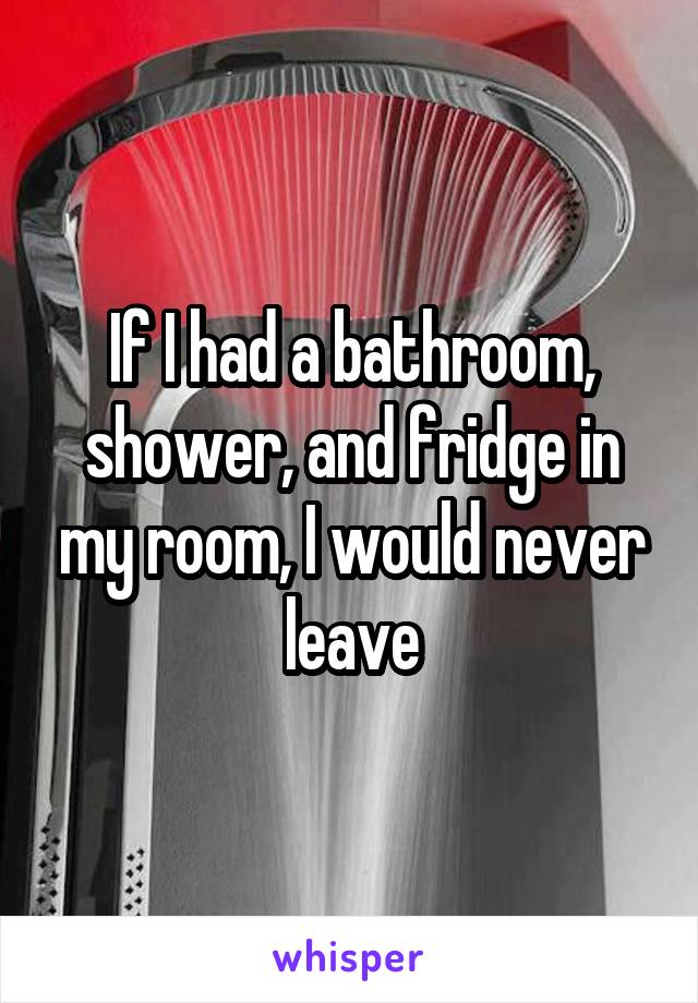 If I had a bathroom, shower, and fridge in my room, I would never leave