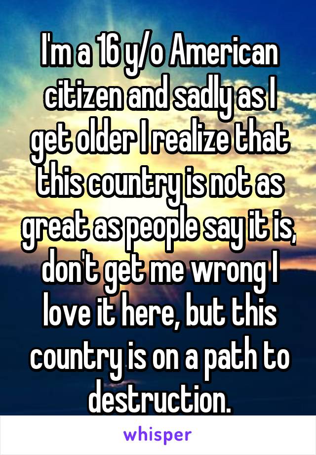 I'm a 16 y/o American citizen and sadly as I get older I realize that this country is not as great as people say it is, don't get me wrong I love it here, but this country is on a path to destruction.