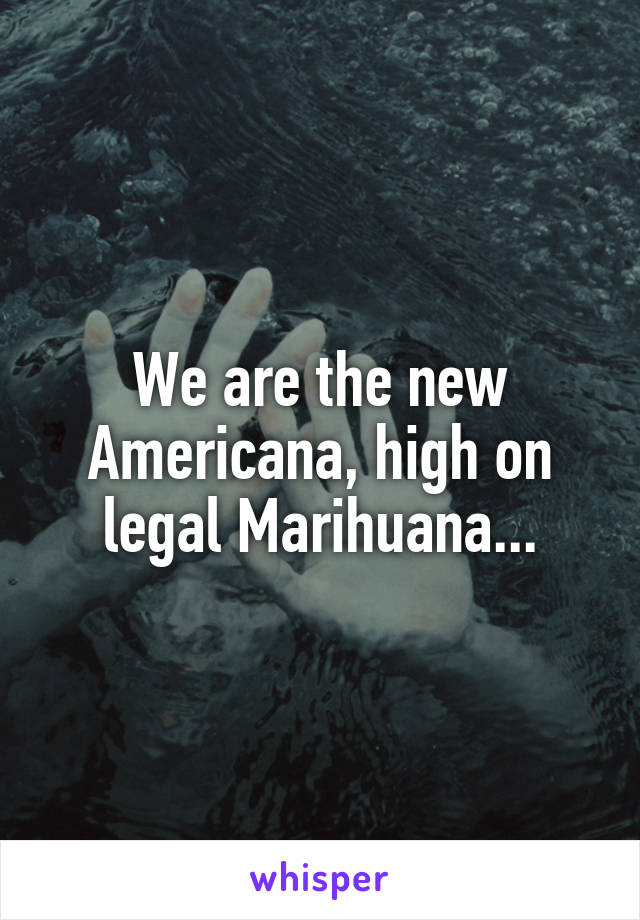 We are the new Americana, high on legal Marihuana...