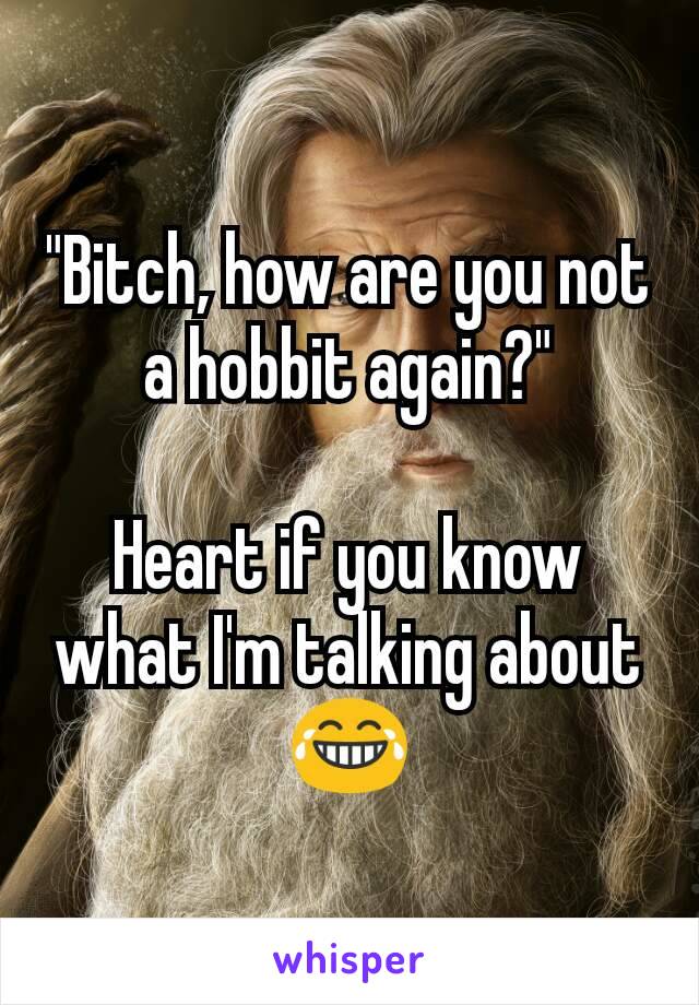"Bitch, how are you not a hobbit again?"

Heart if you know what I'm talking about 😂