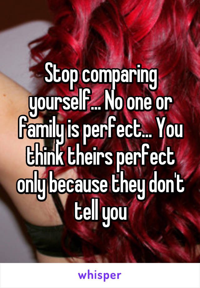 Stop comparing yourself... No one or family is perfect... You think theirs perfect only because they don't tell you