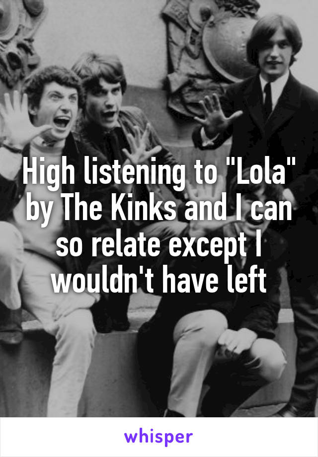 High listening to "Lola" by The Kinks and I can so relate except I wouldn't have left