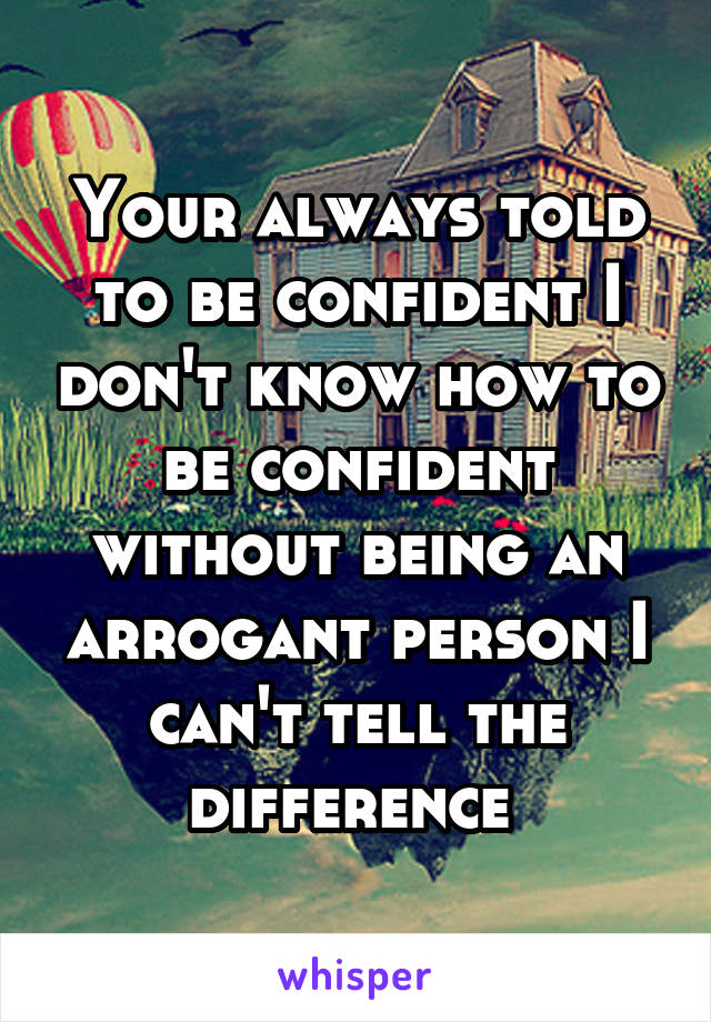 Your always told to be confident I don't know how to be confident without being an arrogant person I can't tell the difference 