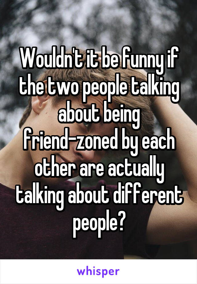 Wouldn't it be funny if the two people talking about being friend-zoned by each other are actually talking about different people?
