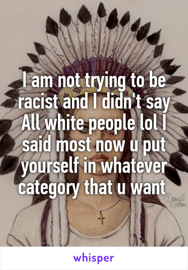 I am not trying to be racist and I didn't say All white people lol I said most now u put yourself in whatever category that u want 