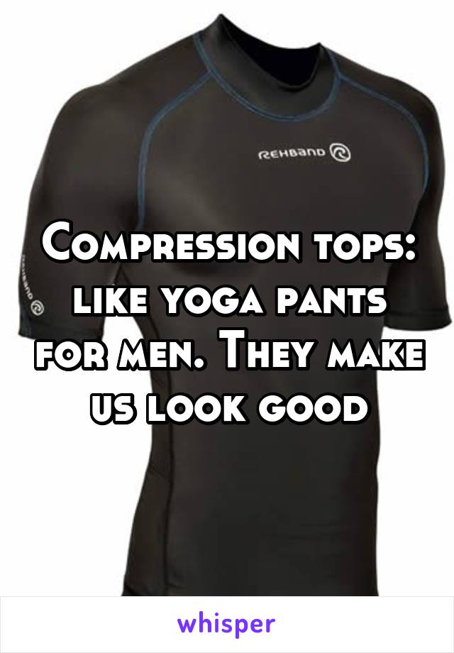 Compression tops: like yoga pants for men. They make us look good