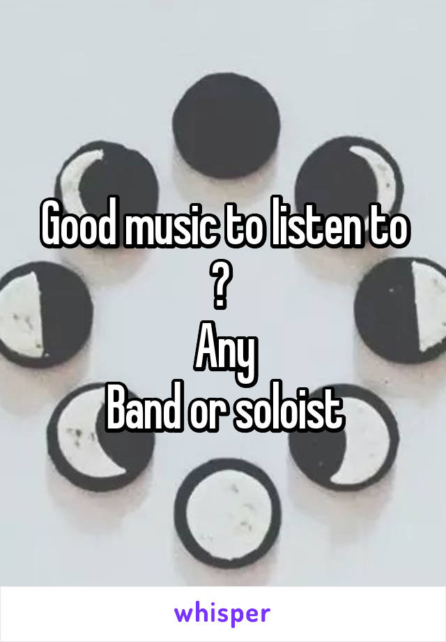 Good music to listen to ? 
Any
Band or soloist
