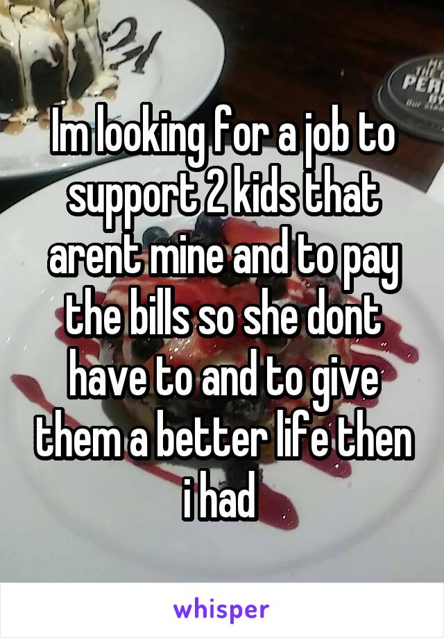 Im looking for a job to support 2 kids that arent mine and to pay the bills so she dont have to and to give them a better life then i had 