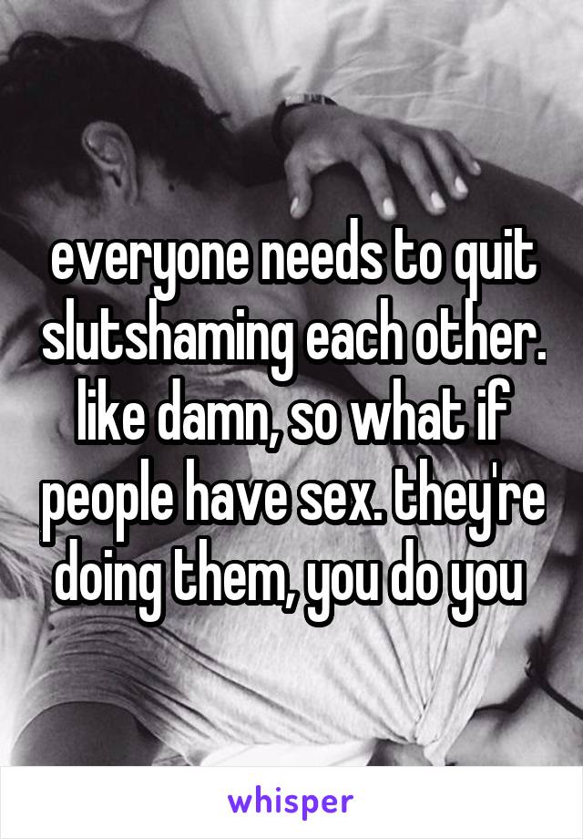everyone needs to quit slutshaming each other. like damn, so what if people have sex. they're doing them, you do you 