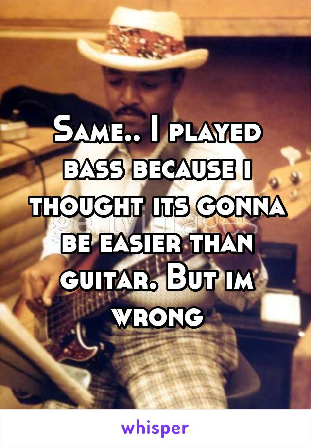 Same.. I played bass because i thought its gonna be easier than guitar. But im wrong