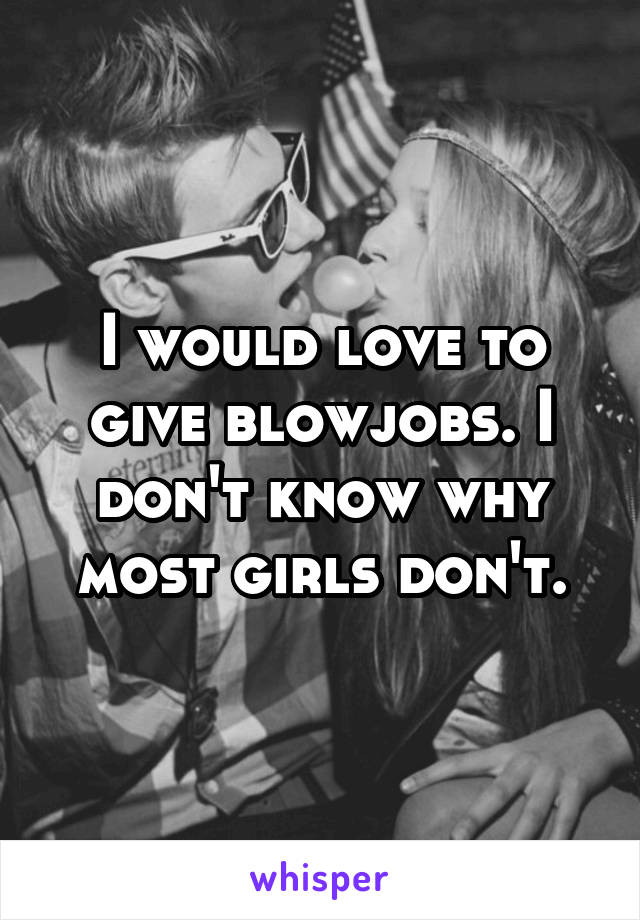 I would love to give blowjobs. I don't know why most girls don't.