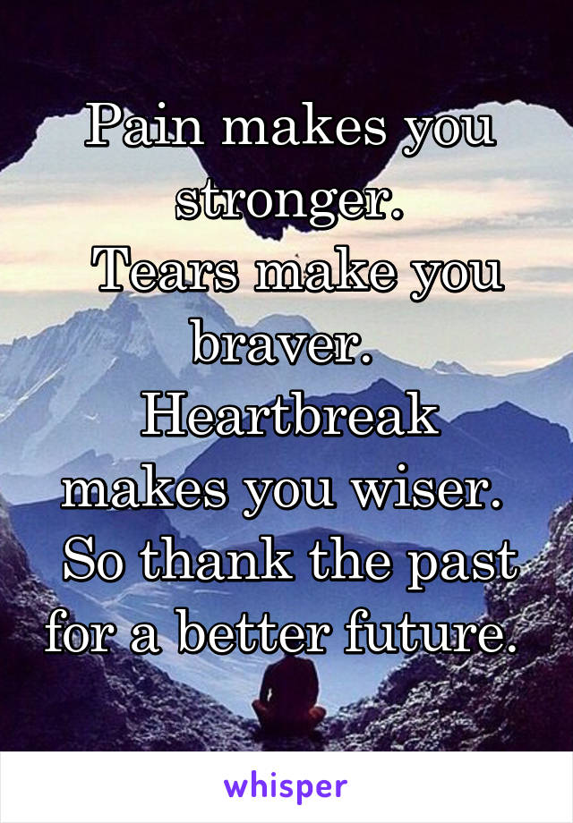Pain makes you stronger.
 Tears make you braver. 
Heartbreak makes you wiser. 
So thank the past for a better future. 
