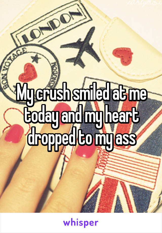 My crush smiled at me today and my heart dropped to my ass