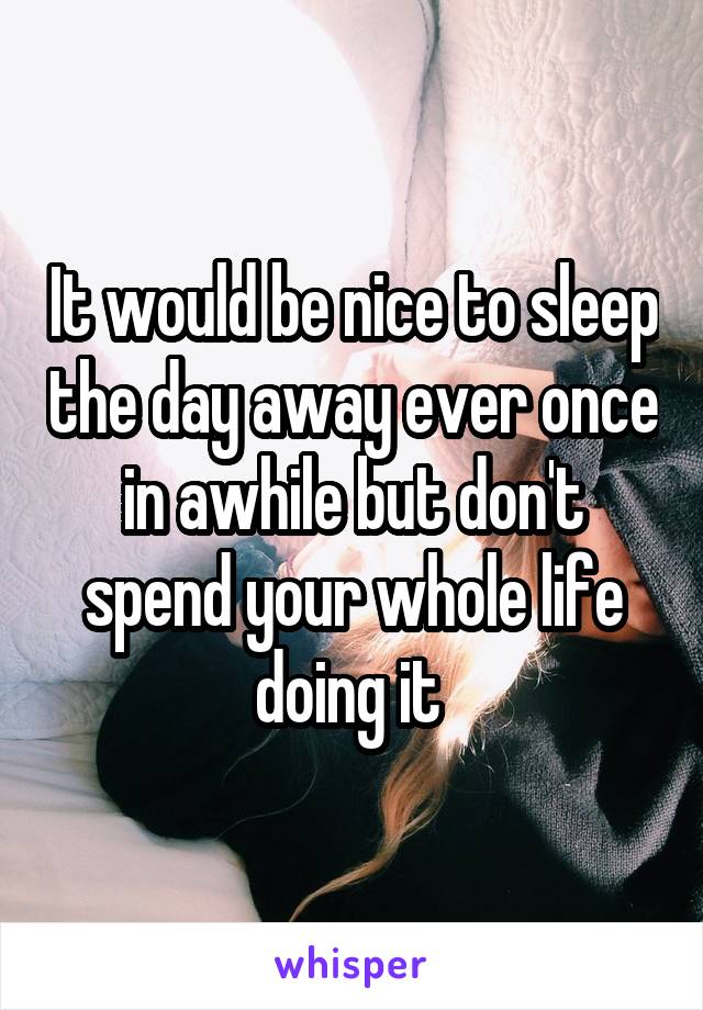 It would be nice to sleep the day away ever once in awhile but don't spend your whole life doing it 