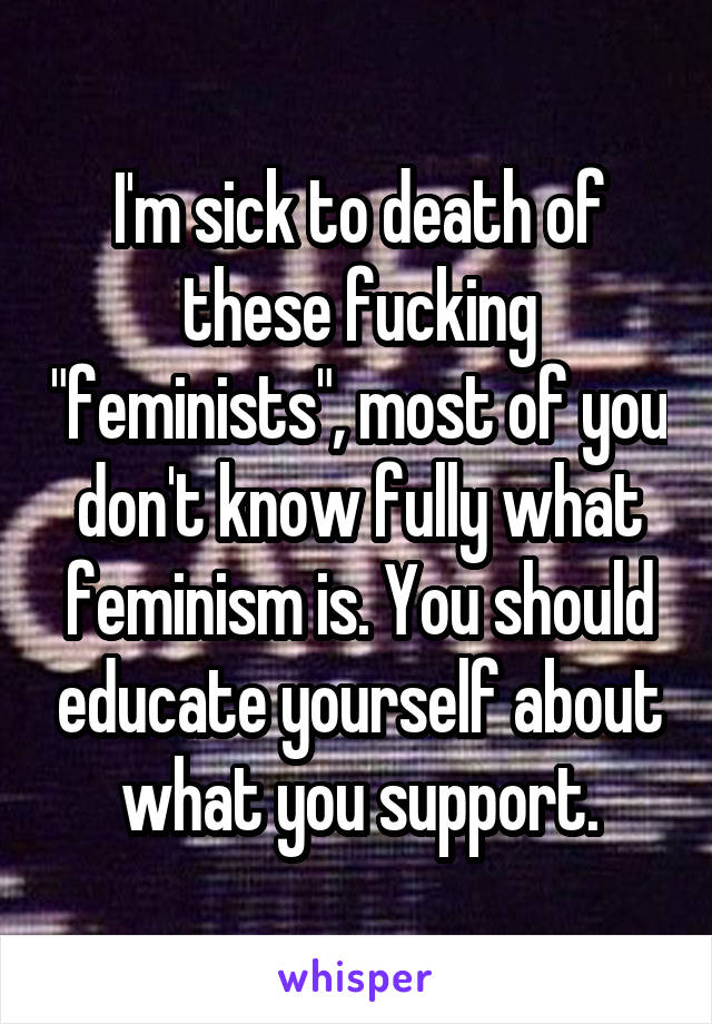 I'm sick to death of these fucking "feminists", most of you don't know fully what feminism is. You should educate yourself about what you support.