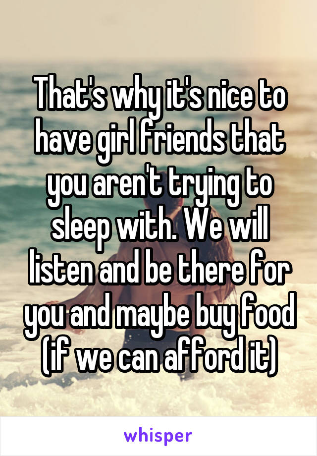That's why it's nice to have girl friends that you aren't trying to sleep with. We will listen and be there for you and maybe buy food (if we can afford it)