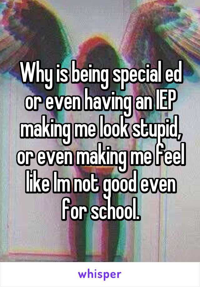 Why is being special ed or even having an IEP making me look stupid, or even making me feel like Im not good even for school.