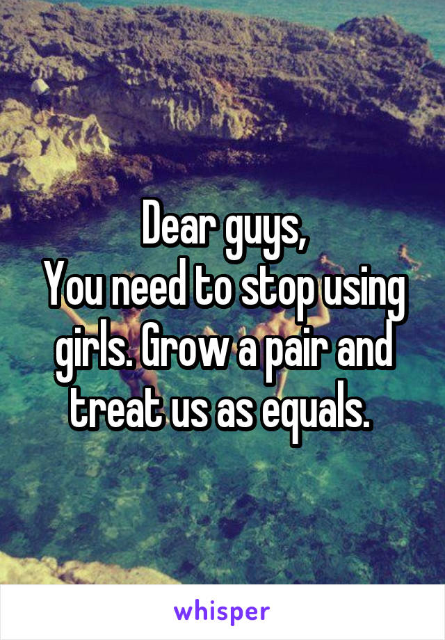 Dear guys,
You need to stop using girls. Grow a pair and treat us as equals. 