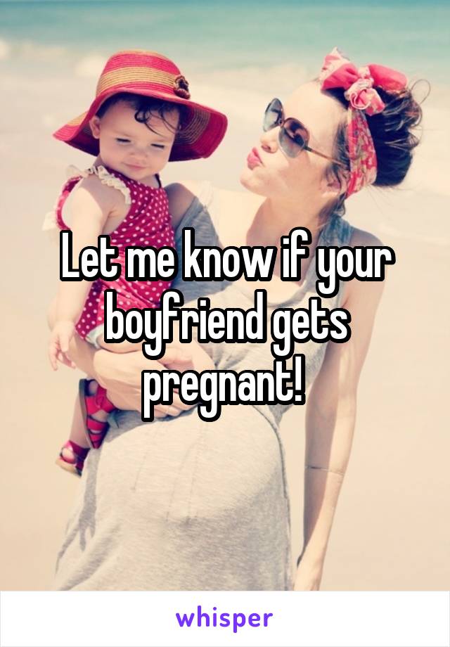 Let me know if your boyfriend gets pregnant! 