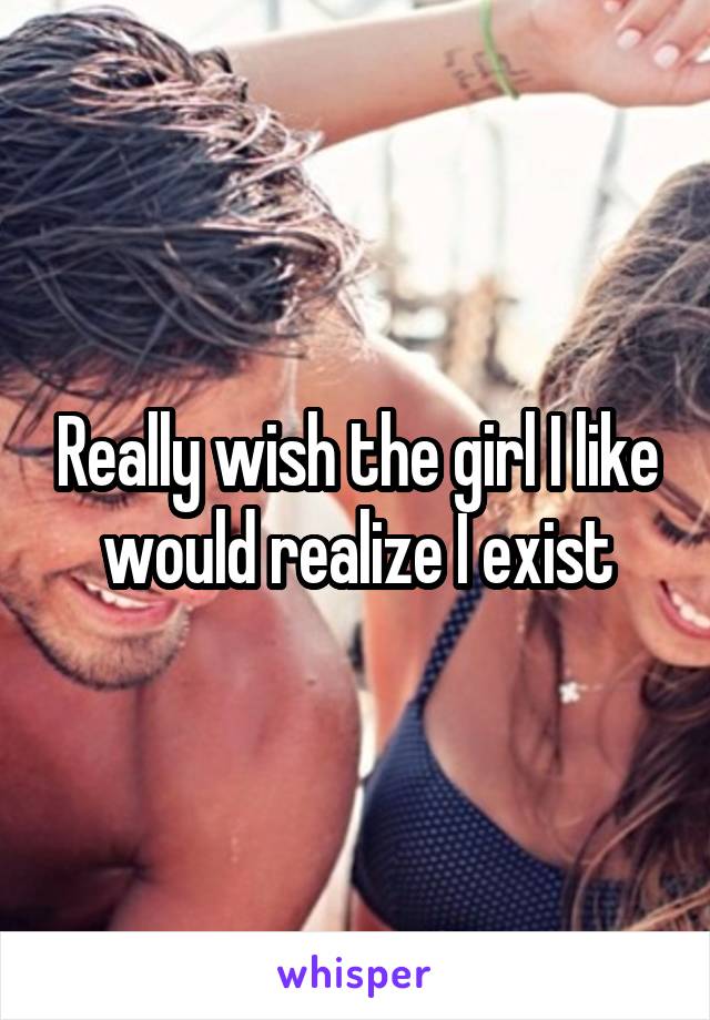 Really wish the girl I like would realize I exist