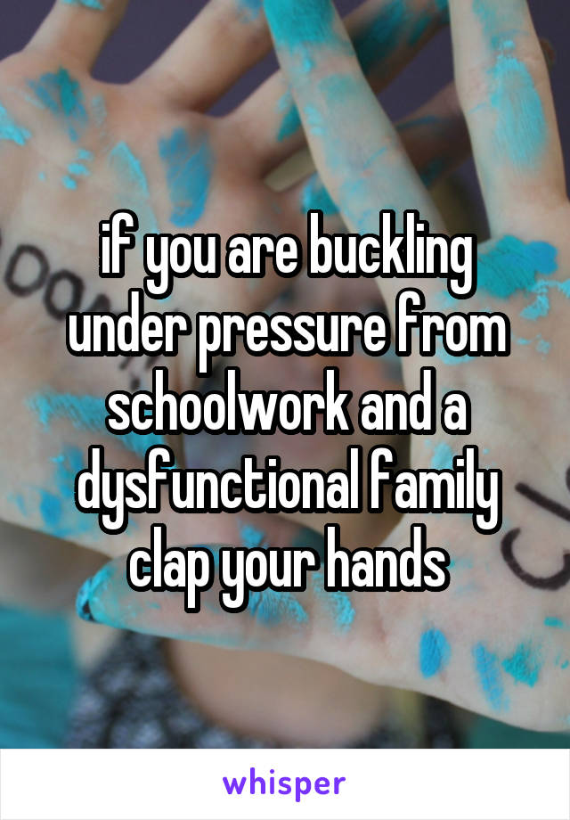 if you are buckling under pressure from schoolwork and a dysfunctional family clap your hands
