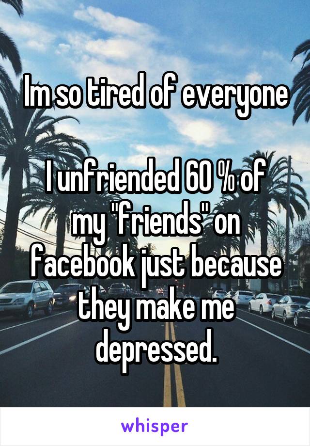 Im so tired of everyone

I unfriended 60 % of my "friends" on facebook just because they make me depressed.