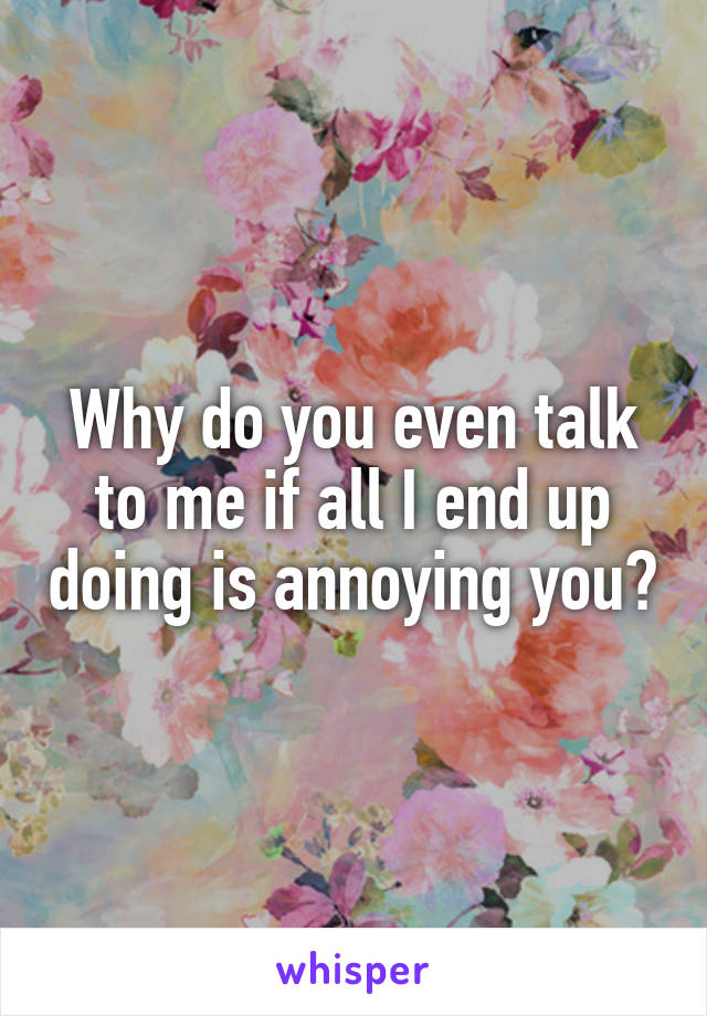 Why do you even talk to me if all I end up doing is annoying you?