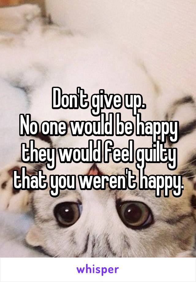 Don't give up.
No one would be happy they would feel guilty that you weren't happy.