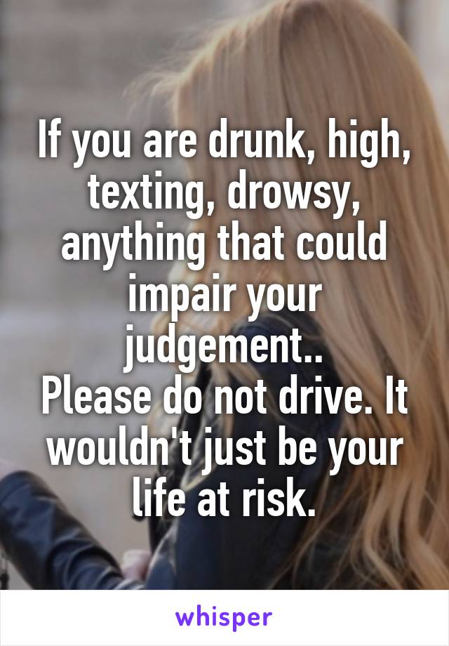 If you are drunk, high, texting, drowsy, anything that could impair your judgement..
Please do not drive. It wouldn't just be your life at risk.