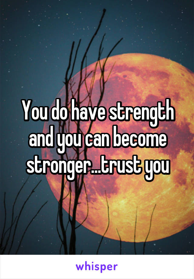 You do have strength and you can become stronger...trust you