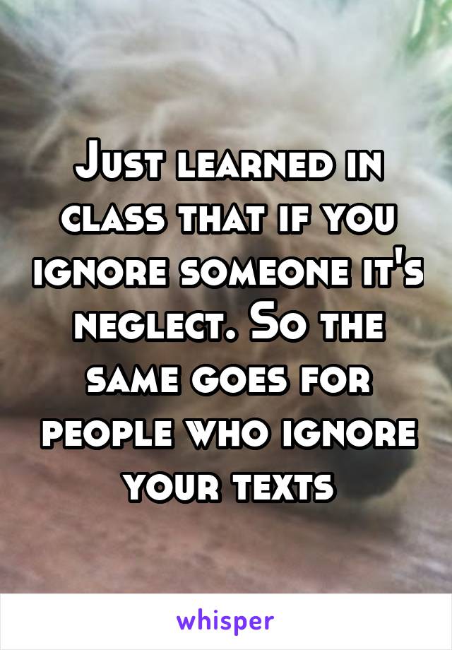 Just learned in class that if you ignore someone it's neglect. So the same goes for people who ignore your texts