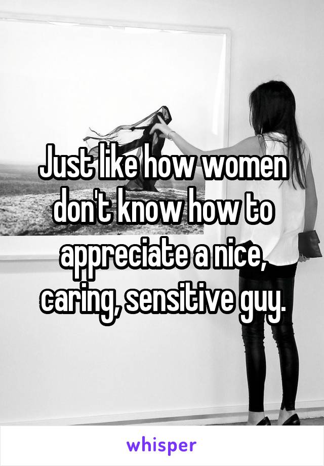 Just like how women don't know how to appreciate a nice, caring, sensitive guy.