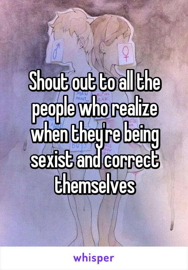 Shout out to all the people who realize when they're being sexist and correct themselves