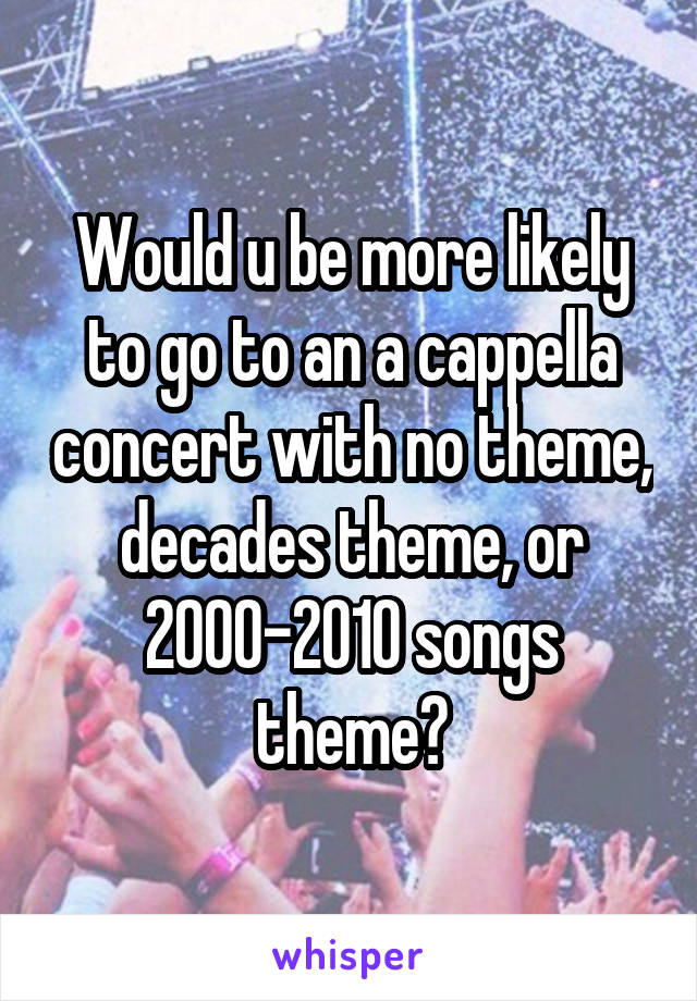 Would u be more likely to go to an a cappella concert with no theme, decades theme, or 2000-2010 songs theme?