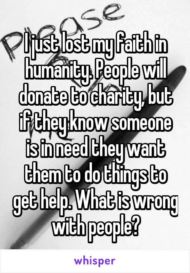 I just lost my faith in humanity. People will donate to charity, but if they know someone is in need they want them to do things to get help. What is wrong with people?