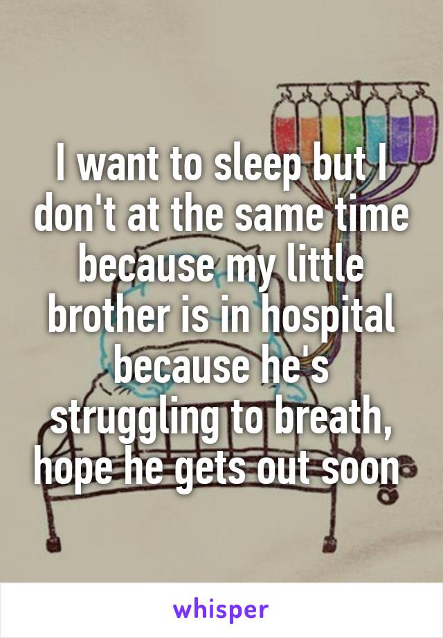 I want to sleep but I don't at the same time because my little brother is in hospital because he's struggling to breath, hope he gets out soon 