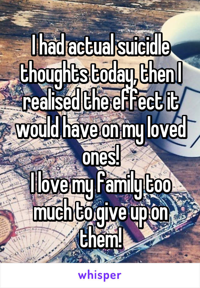 I had actual suicidle thoughts today, then I realised the effect it would have on my loved ones!
I love my family too much to give up on them!