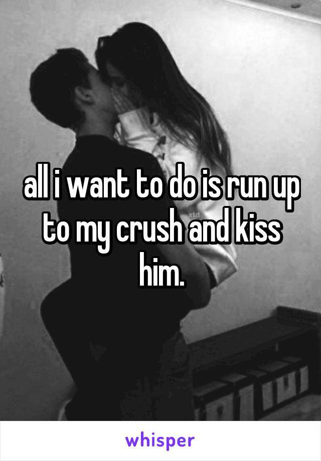 all i want to do is run up to my crush and kiss him.